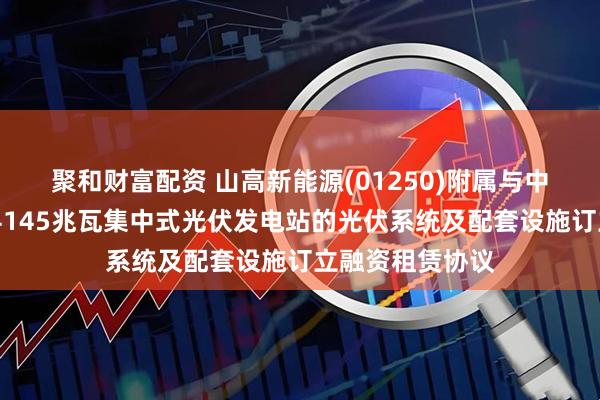聚和财富配资 山高新能源(01250)附属与中银金租就海兴县145兆瓦集中式光伏发电站的光伏系统及配套设施订立融资租赁协议
