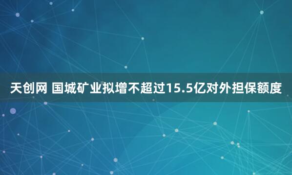 天创网 国城矿业拟增不超过15.5亿对外担保额度