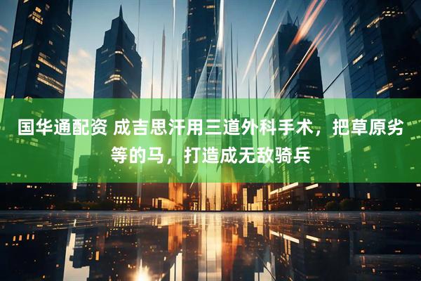 国华通配资 成吉思汗用三道外科手术，把草原劣等的马，打造成无敌骑兵