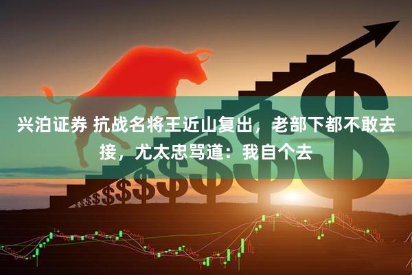 兴泊证券 抗战名将王近山复出，老部下都不敢去接，尤太忠骂道：我自个去