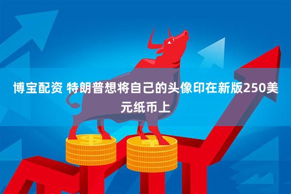 博宝配资 特朗普想将自己的头像印在新版250美元纸币上
