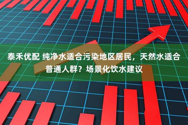 泰禾优配 纯净水适合污染地区居民，天然水适合普通人群？场景化饮水建议