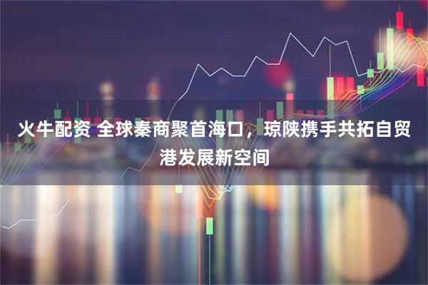 火牛配资 全球秦商聚首海口，琼陕携手共拓自贸港发展新空间
