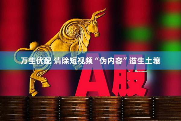 万生优配 清除短视频“伪内容”滋生土壤
