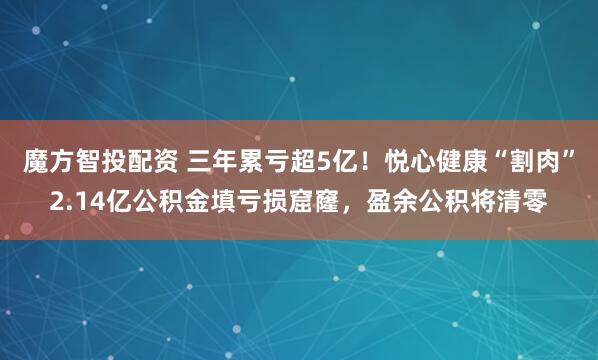 魔方智投配资 三年累亏超5亿！悦心健康“割肉”2.14亿公积金填亏损窟窿，盈余公积将清零