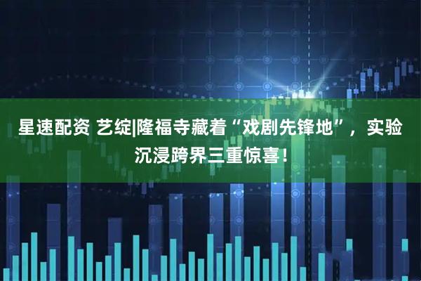 星速配资 艺绽|隆福寺藏着“戏剧先锋地”，实验沉浸跨界三重惊喜！